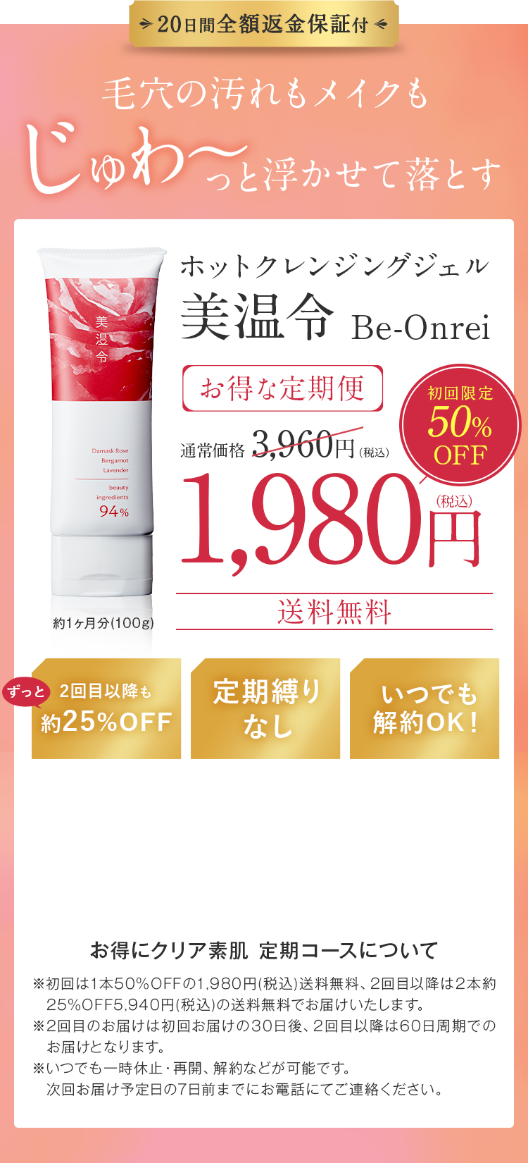 20日間全額返金保証付!毛穴の汚れもメイクも、じゅわ～っと浮かせて落とすホットクレンジングジェル美温令 Be-Onreiお得な定期便、通常価格 3,960円（税込）、初回限定50％OFF1,980円（税込）送料無料!2回目以降も 約25%OFF!定期縛りなし!いつでも 解約OK!