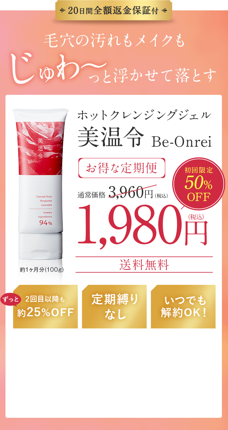 20日間全額返金保証付!毛穴の汚れもメイクも、じゅわ～っと浮かせて落とすホットクレンジングジェル美温令 Be-Onreiお得な定期便、通常価格 3,960円（税込）、初回限定50％OFF1,980円（税込）送料無料!2回目以降も 約25%OFF!定期縛りなし!いつでも 解約OK!